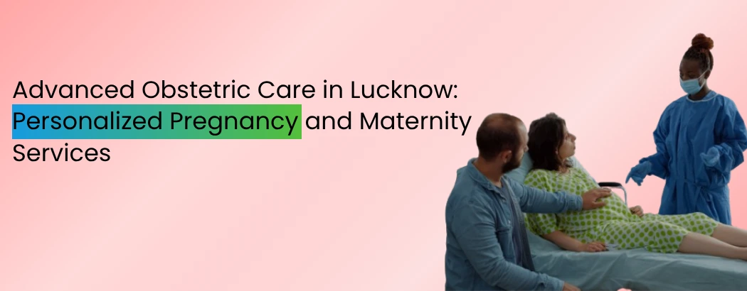 Advanced Obstetric Care in Lucknow: Personalized Pregnancy and Maternity Services
